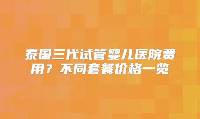 泰国三代试管婴儿医院费用？不同套餐价格一览