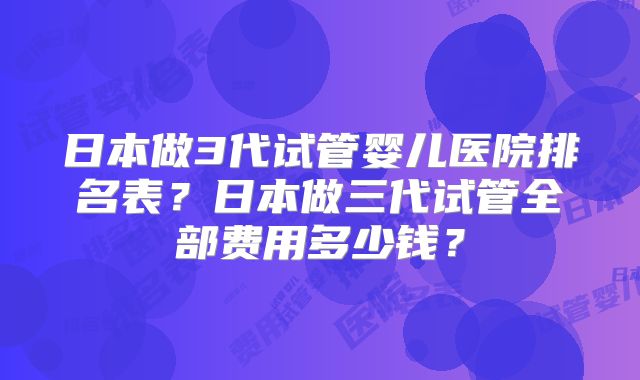 日本做3代试管婴儿医院排名表?日本做三代试管全部费用多少钱?