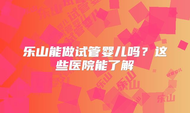 乐山能做试管婴儿吗？这些医院能了解