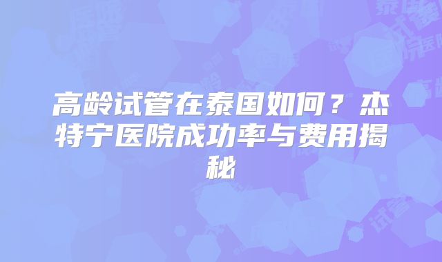 高龄试管在泰国如何？杰特宁医院成功率与费用揭秘