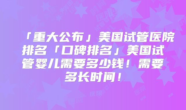 「重大公布」美国试管医院排名「口碑排名」美国试管婴儿需要多少钱！需要多长时间！