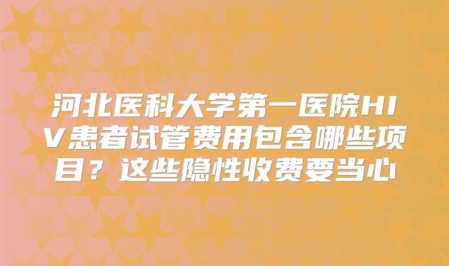 河北医科大学第一医院HIV患者试管费用包含哪些项目？这些隐性收费要当心