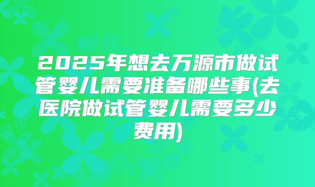 2025年想去万源市做试管婴儿需要准备哪些事(去医院做试管婴儿需要多少费用)