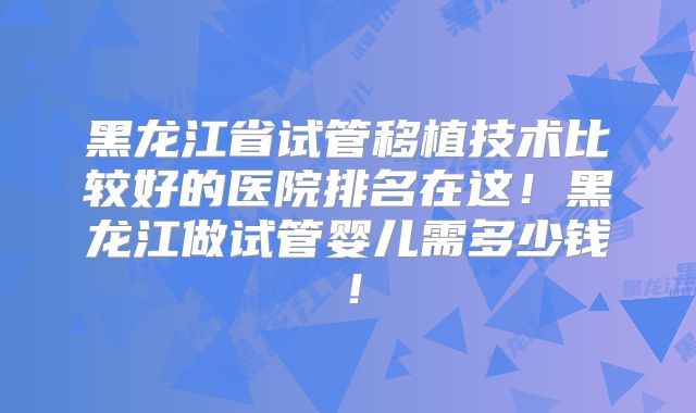 黑龙江省试管移植技术比较好的医院排名在这！黑龙江做试管婴儿需多少钱！