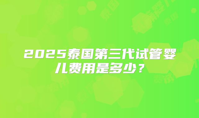 2025泰国第三代试管婴儿费用是多少？