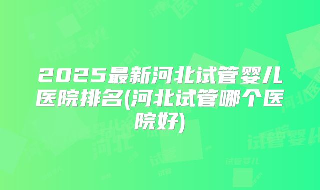 2025最新河北试管婴儿医院排名(河北试管哪个医院好)