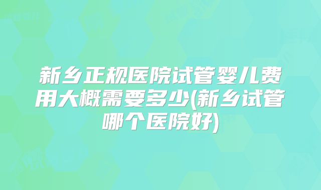 新乡正规医院试管婴儿费用大概需要多少(新乡试管哪个医院好)