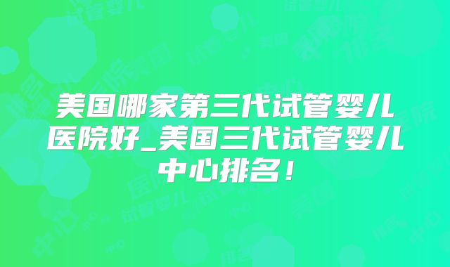 美国哪家第三代试管婴儿医院好_美国三代试管婴儿中心排名！