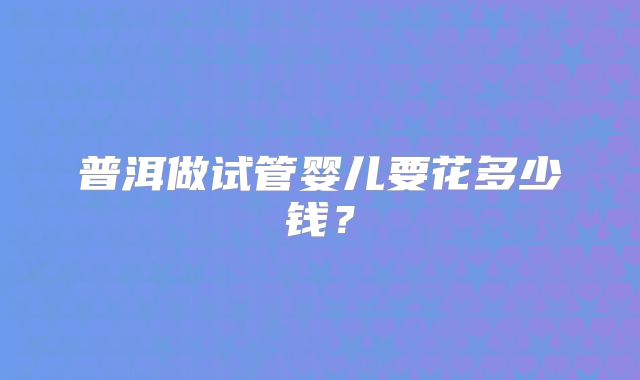 普洱做试管婴儿要花多少钱？