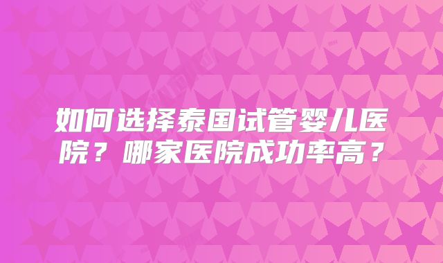 如何选择泰国试管婴儿医院？哪家医院成功率高？