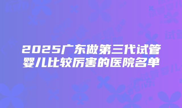 2025广东做第三代试管婴儿比较厉害的医院名单