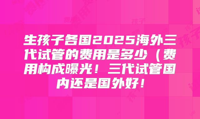 生孩子各国2025海外三代试管的费用是多少（费用构成曝光！三代试管国内还是国外好！