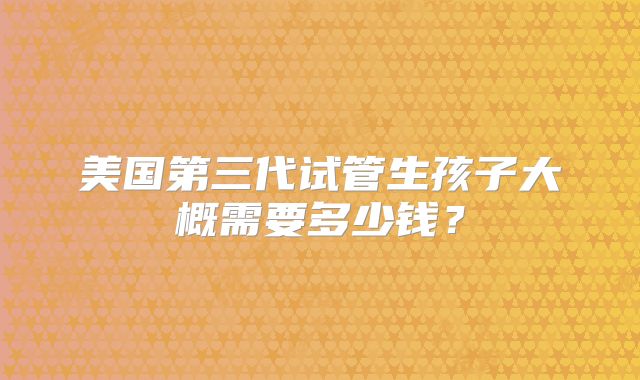 美国第三代试管生孩子大概需要多少钱？