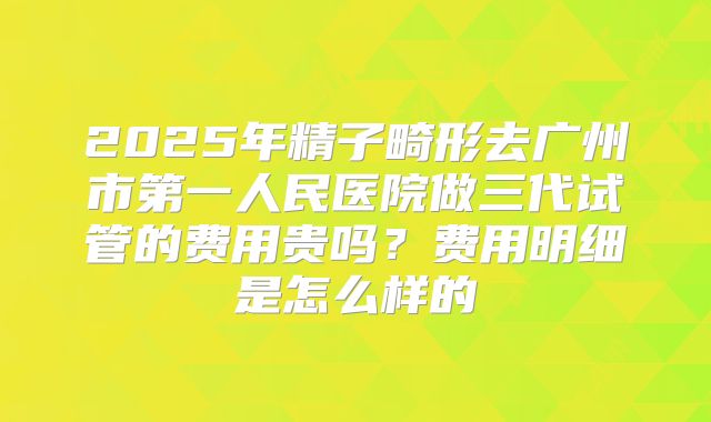 2025年精子畸形去广州市第一人民医院做三代试管的费用贵吗？费用明细是怎么样的