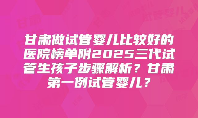 甘肃做试管婴儿比较好的医院榜单附2025三代试管生孩子步骤解析？甘肃第一例试管婴儿？