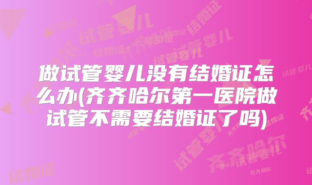 做试管婴儿没有结婚证怎么办(齐齐哈尔第一医院做试管不需要结婚证了吗)