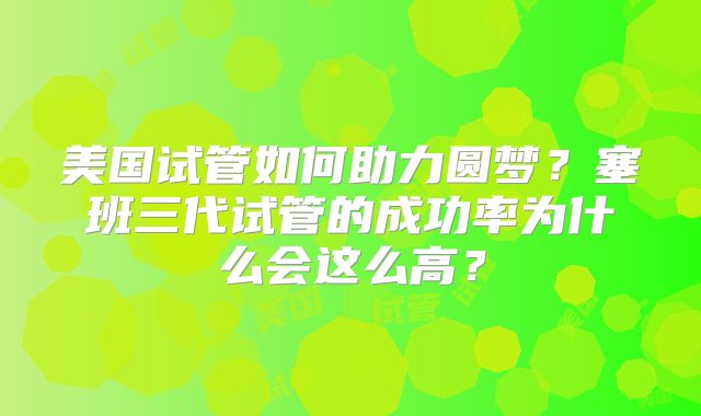 美国试管如何助力圆梦？塞班三代试管的成功率为什么会这么高？