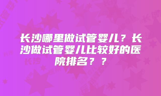 长沙哪里做试管婴儿？长沙做试管婴儿比较好的医院排名？？