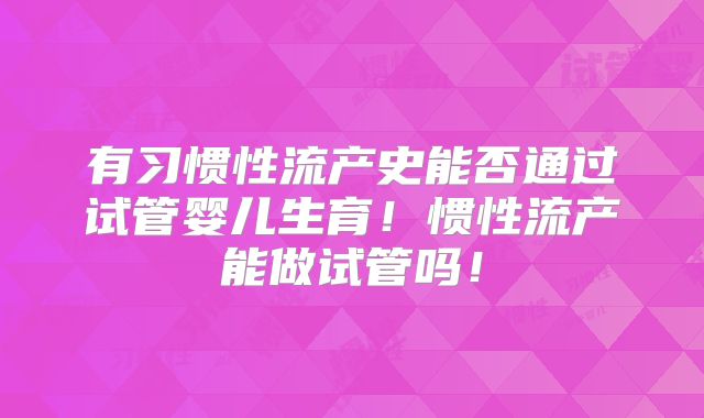 有习惯性流产史能否通过试管婴儿生育！惯性流产能做试管吗！