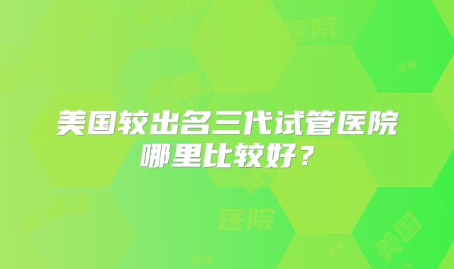 美国较出名三代试管医院哪里比较好？