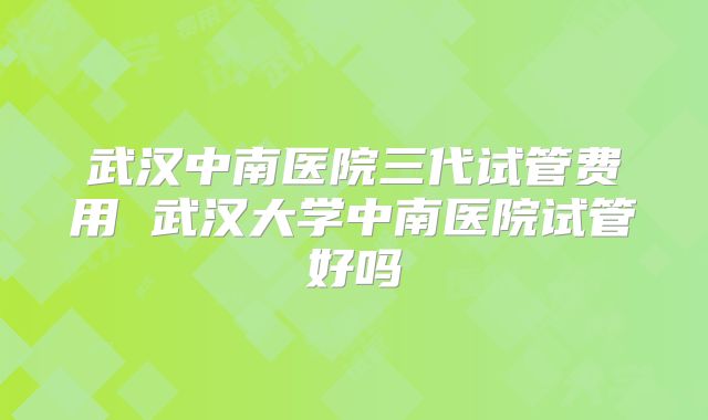 武汉中南医院三代试管费用 武汉大学中南医院试管好吗