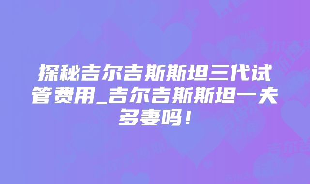 探秘吉尔吉斯斯坦三代试管费用_吉尔吉斯斯坦一夫多妻吗!