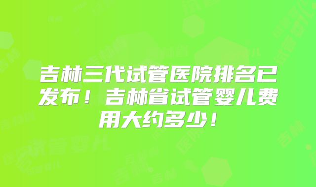 吉林三代试管医院排名已发布！吉林省试管婴儿费用大约多少！