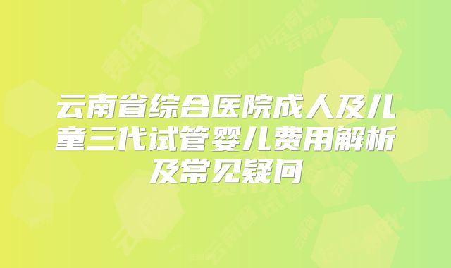 云南省综合医院成人及儿童三代试管婴儿费用解析及常见疑问