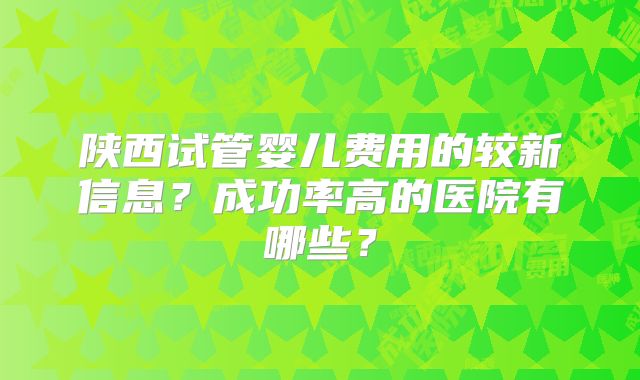 陕西试管婴儿费用的较新信息?成功率高的医院有哪些?