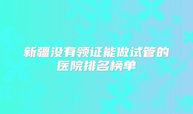 新疆没有领证能做试管的医院排名榜单