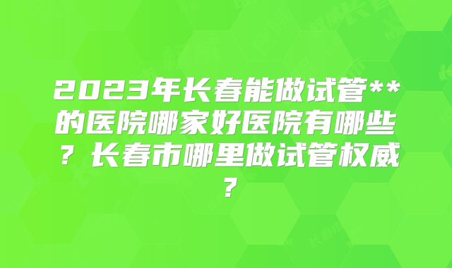 2023年长春能做试管**的医院哪家好医院有哪些？长春市哪里做试管权威？