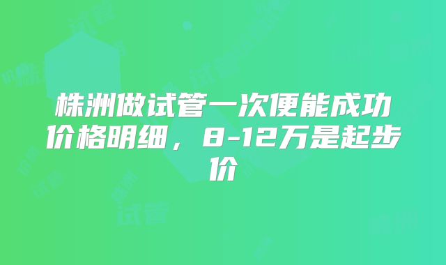 株洲做试管一次便能成功价格明细，8-12万是起步价