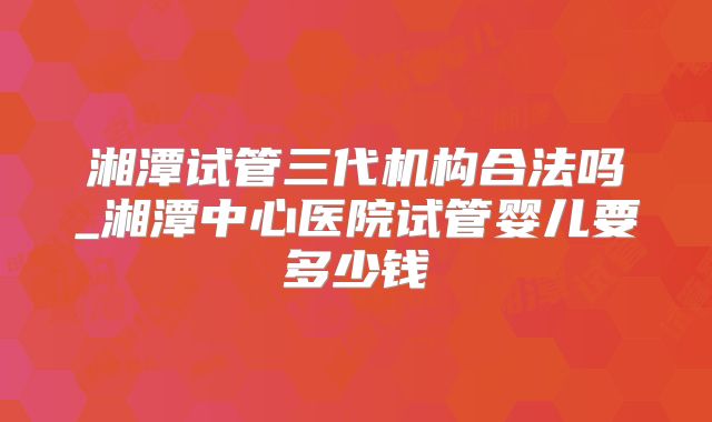 湘潭试管三代机构合法吗_湘潭中心医院试管婴儿要多少钱