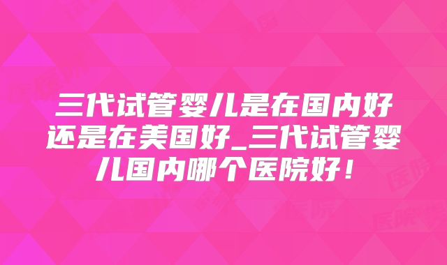 三代试管婴儿是在国内好还是在美国好_三代试管婴儿国内哪个医院好！