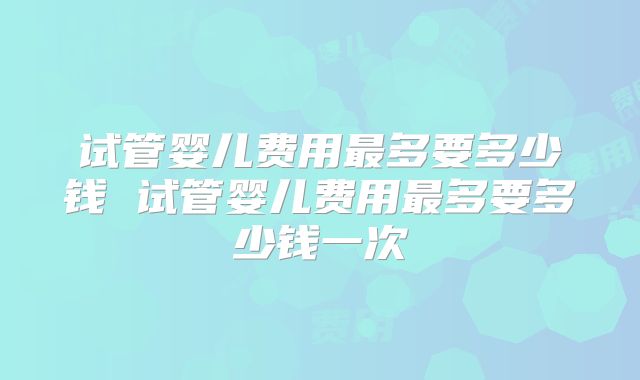 试管婴儿费用最多要多少钱 试管婴儿费用最多要多少钱一次