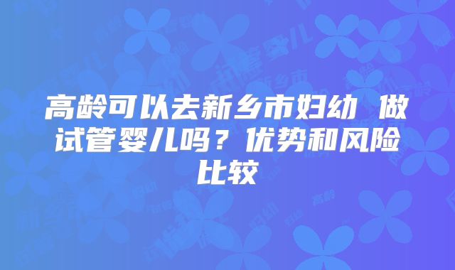 高龄可以去新乡市妇幼 做试管婴儿吗？优势和风险比较