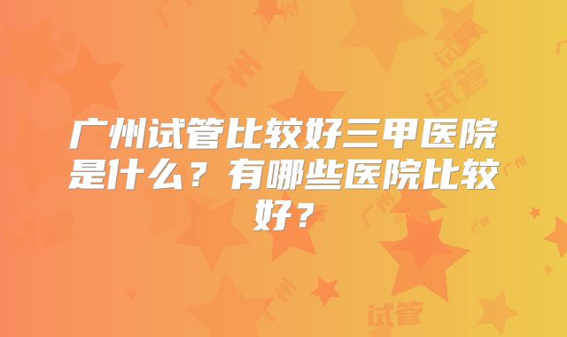 广州试管比较好三甲医院是什么？有哪些医院比较好？