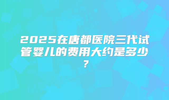 2025在唐都医院三代试管婴儿的费用大约是多少？