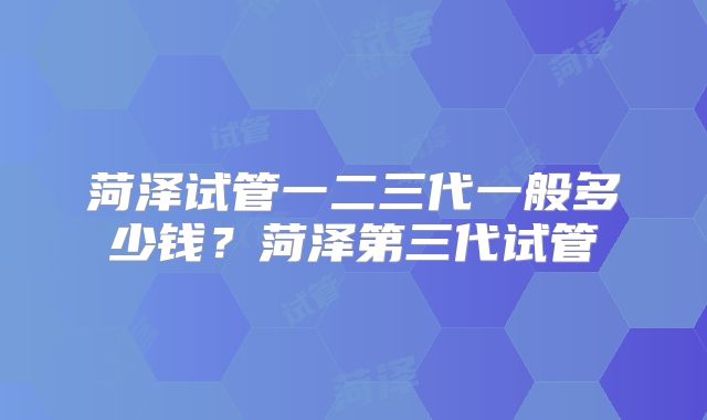 菏泽试管一二三代一般多少钱？菏泽第三代试管