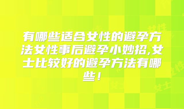 有哪些适合女性的避孕方法女性事后避孕小妙招,女士比较好的避孕方法有哪些!