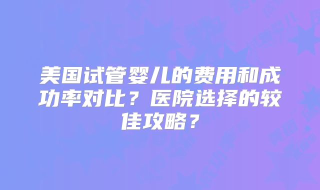 美国试管婴儿的费用和成功率对比？医院选择的较佳攻略？