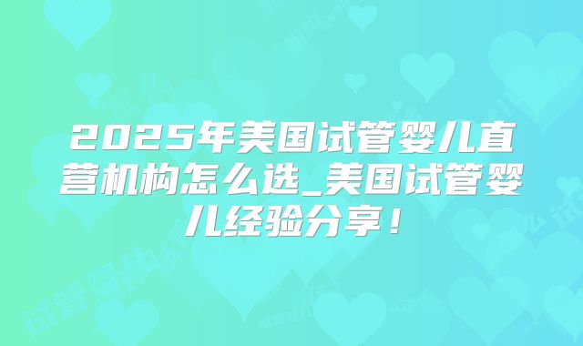 2025年美国试管婴儿直营机构怎么选_美国试管婴儿经验分享！