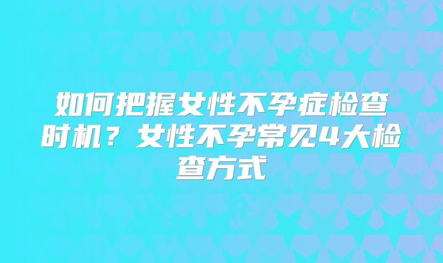 如何把握女性不孕症检查时机？女性不孕常见4大检查方式