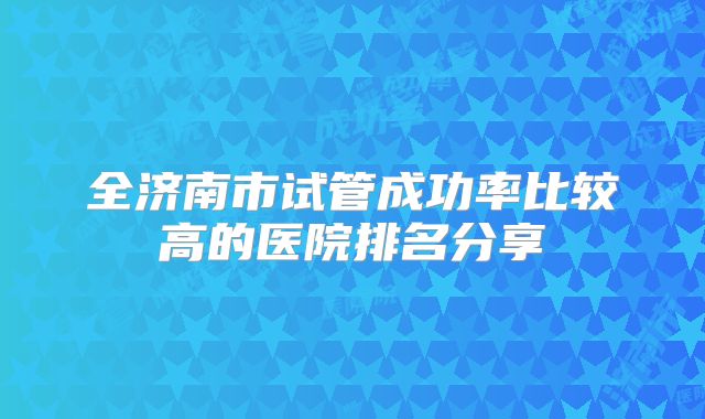 全济南市试管成功率比较高的医院排名分享
