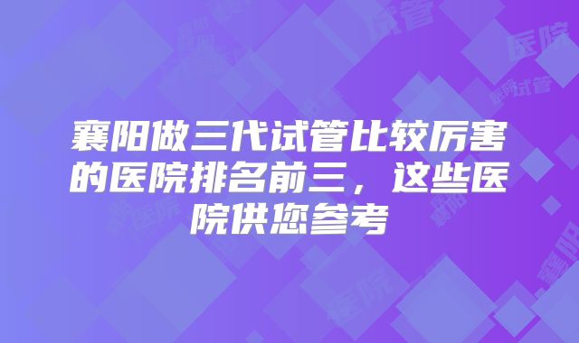 襄阳做三代试管比较厉害的医院排名前三，这些医院供您参考