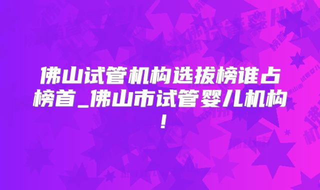 佛山试管机构选拔榜谁占榜首_佛山市试管婴儿机构！