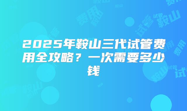 2025年鞍山三代试管费用全攻略？一次需要多少钱