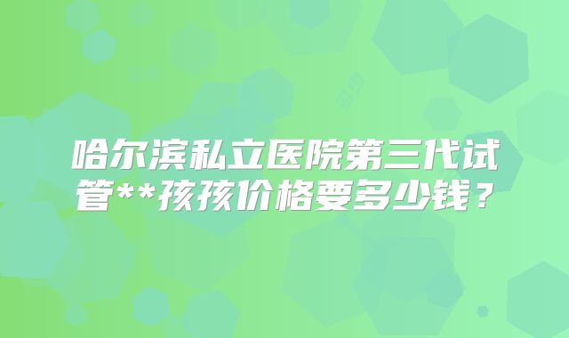 哈尔滨私立医院第三代试管**孩孩价格要多少钱？