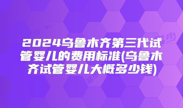 2024乌鲁木齐第三代试管婴儿的费用标准(乌鲁木齐试管婴儿大概多少钱)