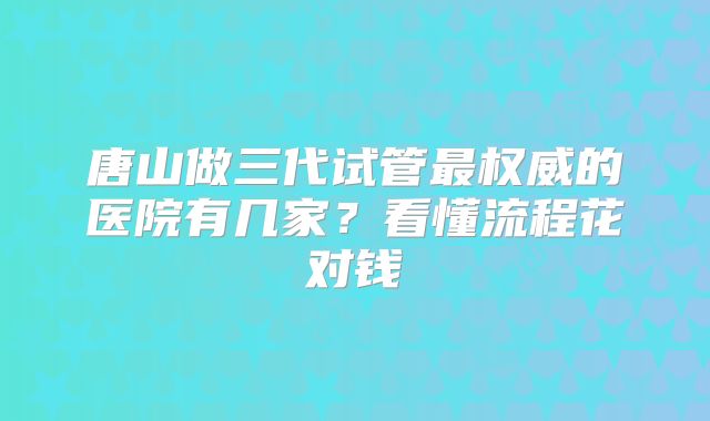 唐山做三代试管最权威的医院有几家?看懂流程花对钱